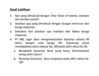 Soal Latihan
1. Apa yang dimaksud dengan Time Value of money. Jelaskan
dan berikan contoh.
2. Jelaskan apa yang dimaksud dengan bungan menurun dan
bunga majemuk.
3. Sebutkan dan jelaskan apa manfaat dari faktor bunga
majemuk.
4. PT ABC ingin akan menginvestasikan dananya selama 304. PT ABC ingin akan menginvestasikan dananya selama 30
tahun dengan suku bunga 4%. Tujuannya untuk
mendapatkan dana sebesar Rp. 200 pada akhir tahun ke-30.
a. Berapakah besarnya dana yang harus diinvestasikan
setiap akhir tahun?
b. Besarnya besarnya dana simpanan pada akhir tahun ke-
18?
 