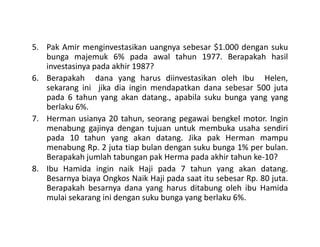 5. Pak Amir menginvestasikan uangnya sebesar $1.000 dengan suku
bunga majemuk 6% pada awal tahun 1977. Berapakah hasil
investasinya pada akhir 1987?
6. Berapakah dana yang harus diinvestasikan oleh Ibu Helen,
sekarang ini jika dia ingin mendapatkan dana sebesar 500 juta
pada 6 tahun yang akan datang., apabila suku bunga yang yang
berlaku 6%.
7. Herman usianya 20 tahun, seorang pegawai bengkel motor. Ingin
menabung gajinya dengan tujuan untuk membuka usaha sendiri
7. Herman usianya 20 tahun, seorang pegawai bengkel motor. Ingin
menabung gajinya dengan tujuan untuk membuka usaha sendiri
pada 10 tahun yang akan datang. Jika pak Herman mampu
menabung Rp. 2 juta tiap bulan dengan suku bunga 1% per bulan.
Berapakah jumlah tabungan pak Herma pada akhir tahun ke-10?
8. Ibu Hamida ingin naik Haji pada 7 tahun yang akan datang.
Besarnya biaya Ongkos Naik Haji pada saat itu sebesar Rp. 80 juta.
Berapakah besarnya dana yang harus ditabung oleh ibu Hamida
mulai sekarang ini dengan suku bunga yang berlaku 6%.
 