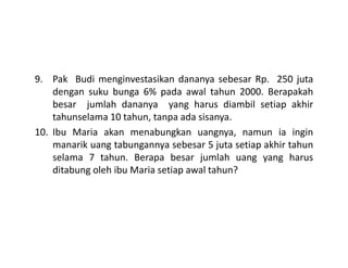 9. Pak Budi menginvestasikan dananya sebesar Rp. 250 juta
dengan suku bunga 6% pada awal tahun 2000. Berapakah
besar jumlah dananya yang harus diambil setiap akhir
tahunselama 10 tahun, tanpa ada sisanya.
10. Ibu Maria akan menabungkan uangnya, namun ia ingin10. Ibu Maria akan menabungkan uangnya, namun ia ingin
manarik uang tabungannya sebesar 5 juta setiap akhir tahun
selama 7 tahun. Berapa besar jumlah uang yang harus
ditabung oleh ibu Maria setiap awal tahun?
 