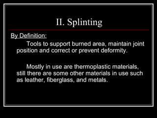 II. Splinting
By Definition:
     Tools to support burned area, maintain joint
  position and correct or prevent deformity.

        Mostly in use are thermoplastic materials,
  still there are some other materials in use such
  as leather, fiberglass, and metals.
 
