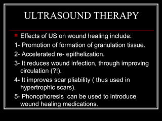 ULTRASOUND THERAPY
 Effects of US on wound healing include:
1- Promotion of formation of granulation tissue.
2- Accelerated re- epithelization.
3- It reduces wound infection, through improving
  circulation (?!).
4- It improves scar pliability ( thus used in
  hypertrophic scars).
5- Phonophoresis can be used to introduce
  wound healing medications.
 