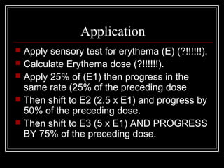 Application
   Apply sensory test for erythema (E) (?!!!!!!).
   Calculate Erythema dose (?!!!!!!).
   Apply 25% of (E1) then progress in the
    same rate (25% of the preceding dose.
   Then shift to E2 (2.5 x E1) and progress by
    50% of the preceding dose.
   Then shift to E3 (5 x E1) AND PROGRESS
    BY 75% of the preceding dose.
 
