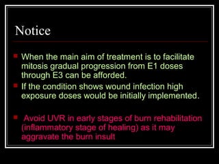 Notice
   When the main aim of treatment is to facilitate
    mitosis gradual progression from E1 doses
    through E3 can be afforded.
   If the condition shows wound infection high
    exposure doses would be initially implemented.

    Avoid UVR in early stages of burn rehabilitation
    (inflammatory stage of healing) as it may
    aggravate the burn insult
 