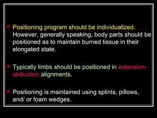   Positioning program should be individualized.
    However, generally speaking, body parts should be
    positioned as to maintain burned tissue in their
    elongated state.

   Typically limbs should be positioned in extension-
    abduction alignments.

   Positioning is maintained using splints, pillows,
    and/ or foam wedges.
 