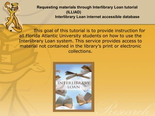 Requesting materials through Interlibrary Loan tutorial
(ILLIAD)
Interlibrary Loan internet accessible database

•

This goal of this tutorial is to provide instruction for
all Florida Atlantic University students on how to use the
Interlibrary Loan system. This service provides access to
material not contained in the library’s print or electronic
collections.

 