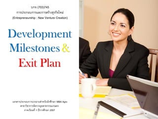 DevelopmentMilestones& Exit Plan 
บกจ (703)745 
การประกอบการและการสร้างธุรกิจใหม่ 
(Entrepreneurship : New Venture Creation) 
เอกสารประกอบการบรรยายสาหรับนักศึกษา MBA Agro 
สาขาวิชาการจัดการอุตสาหกรรมเกษตร 
ภาคเรียนที่ 1ปีการศึกษา 2557  