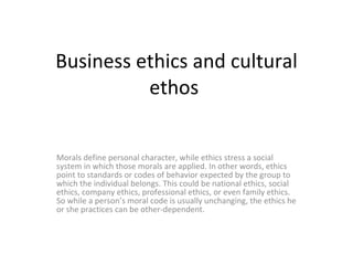 Business ethics and cultural ethos  Morals define personal character, while ethics stress a social system in which those morals are applied. In other words, ethics point to standards or codes of behavior expected by the group to which the individual belongs. This could be national ethics, social ethics, company ethics, professional ethics, or even family ethics. So while a person’s moral code is usually unchanging, the ethics he or she practices can be other-dependent. 
