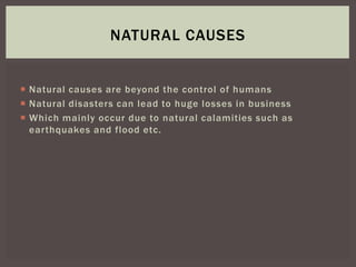  Natural causes are beyond the control of humans
 Natural disasters can lead to huge losses in business
 Which mainly occur due to natural calamities such as
earthquakes and flood etc.
NATURAL CAUSES
 