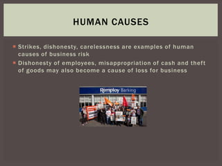  Strikes, dishonesty, carelessness are examples of human
causes of business risk
 Dishonesty of employees, misappropriation of cash and theft
of goods may also become a cause of loss for business
HUMAN CAUSES
 