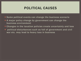  Some political events can change the business scenario
 A major policy change by government can change the
business environment
 Changes in the taxation policies create uncertainty and loss
 political disturbances such as fall of government and civil
war etc. may lead to heavy loss in business
POLITICAL CAUSES
 