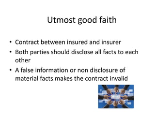 Utmost good faith
• Contract between insured and insurer
• Both parties should disclose all facts to each
other
• A false information or non disclosure of
material facts makes the contract invalid
 