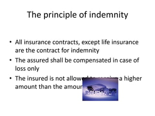 The principle of indemnity
• All insurance contracts, except life insurance
are the contract for indemnity
• The assured shall be compensated in case of
loss only
• The insured is not allowed to receive a higher
amount than the amount of loss
 