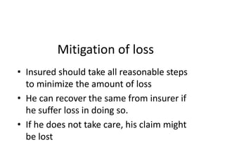 Mitigation of loss
• Insured should take all reasonable steps
to minimize the amount of loss
• He can recover the same from insurer if
he suffer loss in doing so.
• If he does not take care, his claim might
be lost
 