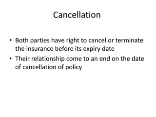 Cancellation
• Both parties have right to cancel or terminate
the insurance before its expiry date
• Their relationship come to an end on the date
of cancellation of policy
 