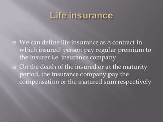  We can define life insurance as a contract in
which insured person pay regular premium to
the insurer i.e. insurance company
 On the death of the insured or at the maturity
period, the insurance company pay the
compensation or the matured sum respectively
 