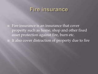  Fire insurance is an insurance that cover
property such as home, shop and other fixed
asset protection against fire, burn etc.
 It also cover distraction of property due to fire
 