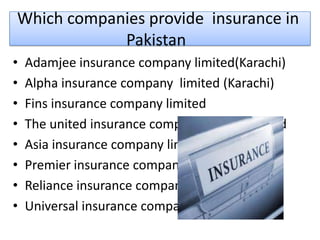 Which companies provide insurance in
Pakistan
• Adamjee insurance company limited(Karachi)
• Alpha insurance company limited (Karachi)
• Fins insurance company limited
• The united insurance company of Pakistan ltd
• Asia insurance company limited
• Premier insurance company limited
• Reliance insurance company limited
• Universal insurance company limited
 
