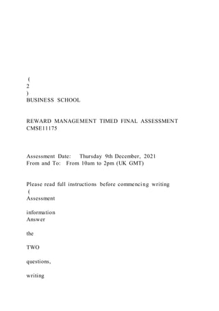 (
2
)
BUSINESS SCHOOL
REWARD MANAGEMENT TIMED FINAL ASSESSMENT
CMSE11175
Assessment Date: Thursday 9th December, 2021
From and To: From 10am to 2pm (UK GMT)
Please read full instructions before commencing writing
(
Assessment
information
Answer
the
TWO
questions,
writing
 