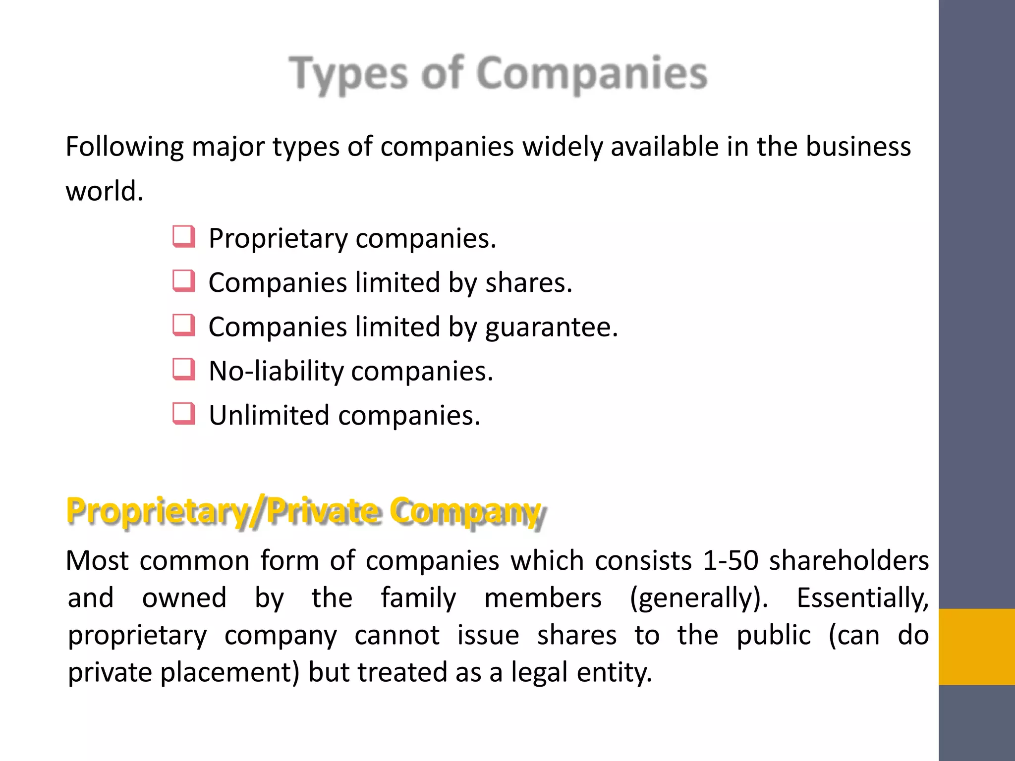 Following major types of companies widely available in the business
world.
 Proprietary companies.
 Companies limited by shares.
 Companies limited by guarantee.
 No-liability companies.
 Unlimited companies.
Proprietary/Private Company
Most common form of companies which consists 1-50 shareholders
and owned by the family members (generally). Essentially,
proprietary company cannot issue shares to the public (can do
private placement) but treated as a legal entity.
 