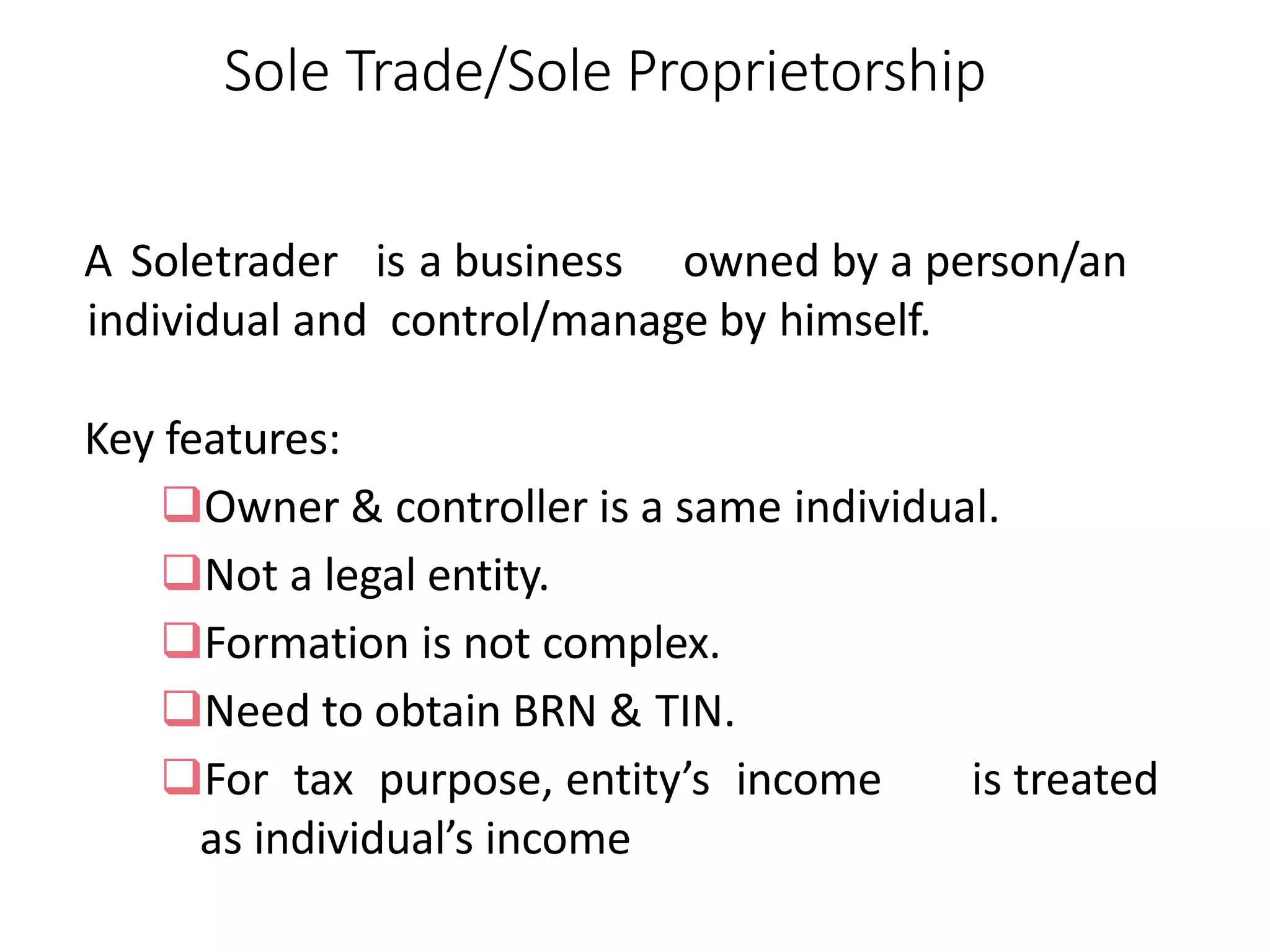 Sole Trade/Sole Proprietorship
A Soletrader is a business owned by a person/an
individual and control/manage by himself.
Key features:
Owner & controller is a same individual.
Not a legal entity.
Formation is not complex.
Need to obtain BRN & TIN.
For tax purpose, entity’s income is treated
as individual’s income
 