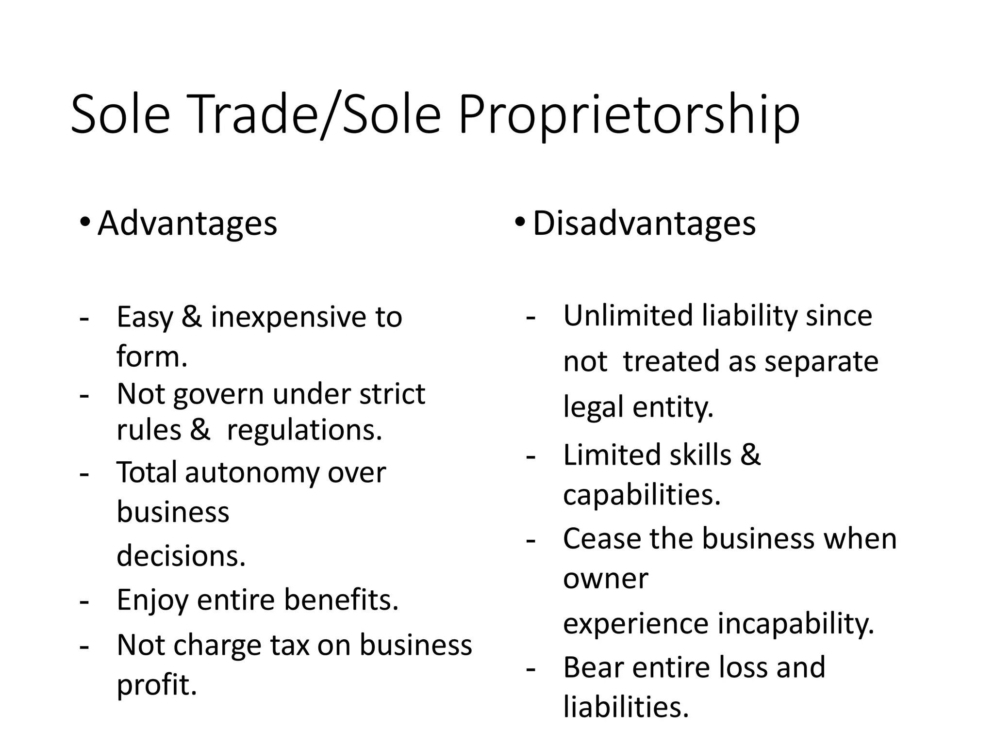 Sole Trade/Sole Proprietorship
•Advantages •Disadvantages
- Easy & inexpensive to
form.
- Not govern under strict
rules & regulations.
- Total autonomy over
business
decisions.
- Enjoy entire benefits.
- Not charge tax on business
profit.
- Unlimited liability since
not treated as separate
legal entity.
- Limited skills &
capabilities.
- Cease the business when
owner
experience incapability.
- Bear entire loss and
liabilities.
 