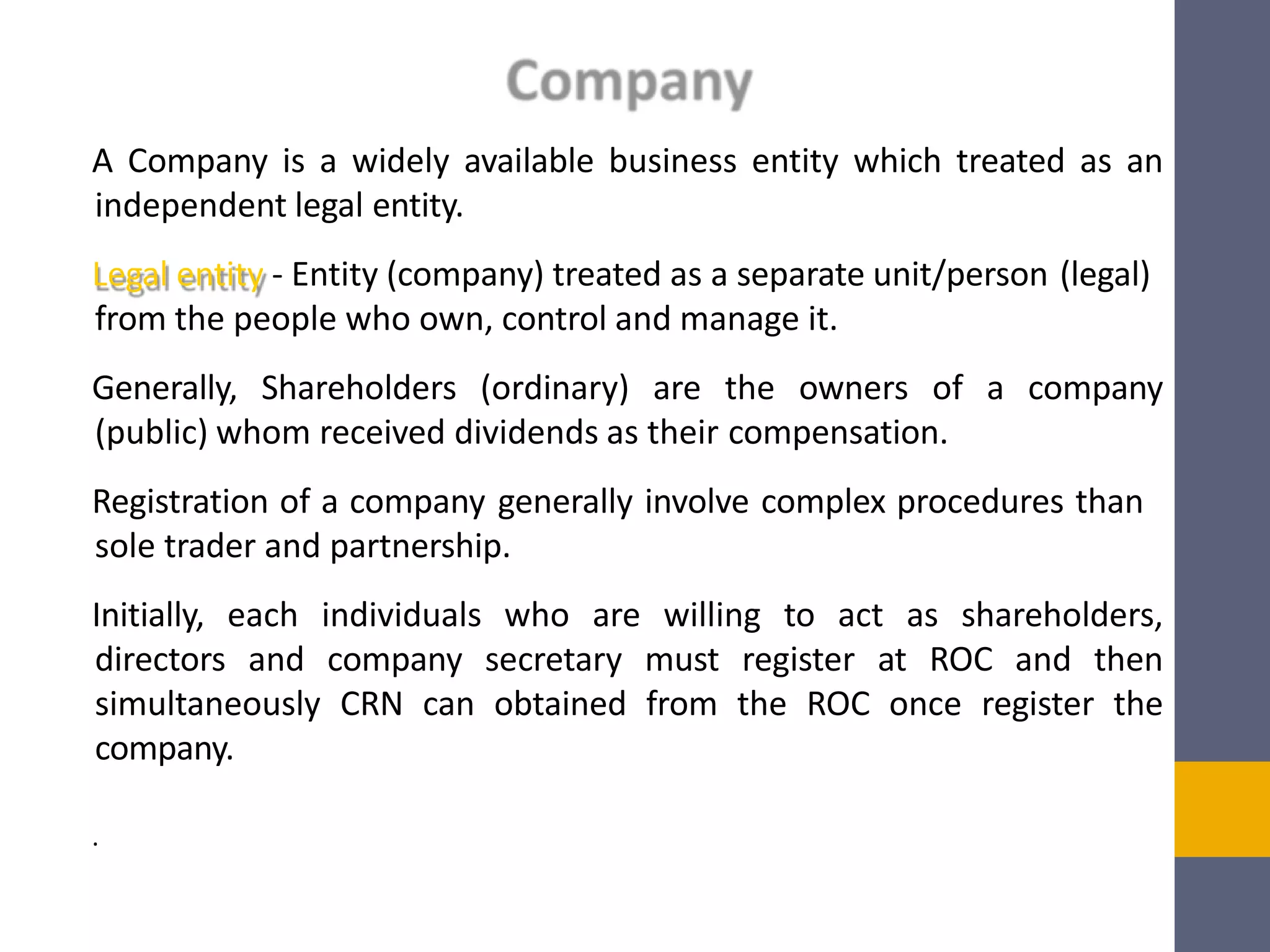 A Company is a widely available business entity which treated as an
independent legal entity.
Legal entity - Entity (company) treated as a separate unit/person (legal)
from the people who own, control and manage it.
Generally, Shareholders (ordinary) are the owners of a company
(public) whom received dividends as their compensation.
Registration of a company generally involve complex procedures than
sole trader and partnership.
Initially, each individuals who are willing to act as shareholders,
directors and company secretary must register at ROC and then
simultaneously CRN can obtained from the ROC once register the
company.
.
 