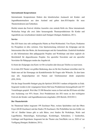 Internationale Kooperationen

Internationale Kooperationen fördern den künstlerischen Austausch mit Kinder- und
Jugendtheatermachern     aus     dem    Ausland   und   geben   dem JES Impulse      für   neue
Theaterstrukturen und Ästhetiken.

Hierbei nimmt das Festival »Schöne Aussicht« eine zentrale Rolle ein. Diese internationale
Werkschau bringt alle zwei Jahre herausragende Theaterproduktionen für Kinder und
Jugendliche aus verschiedenen Ländern nach Stuttgart (Stuttgart, Redaktion, 2011).

Service

Das JES bietet eine sehr umfangreiche Palette an Print-Werbemittel. Von Flyern, Postkarten
bis Prospekten ist alles vertreten. Eine Spielzeitzeitung informiert die Zielgruppe und die
Interessenten über das Motto, die Inszenierungen und die Gastauftritten. Zusätzlich beinhaltet
es alle Informationen über pädagogische Projekte und Workshops und dient zugleich als
Berichtsheft für abgeschlossene Projekte. Ein spezieller Newsletter und ein spezieller
Newsletter für Pädagogen runden das Angebot ab.

Es bietet der Zielgruppe eine Karte vor Ort zu kaufen oder diese per Telefon zu reservieren.

Es ist dem JES Theater von größter Bedeutung, dass sie für ihre Zuschauer erreichbar sind. So
findet man auf der Homepage ein Kontaktformular für Fragen oder Wünsche. Zu dem kann
man    alle    Ansprechpartner    mit   Namen     und   Telefonnummer     direkt   ansprechen
(JES, 2010).

Für das Junge Ensemble Stuttgart ging die Spielzeit 2010/2011 rundum erfolgreiche zu Ende.
Insgesamt wurden in der vergangenen Saison fünf neue Produktionen herausgebracht und 357
Vorstellungen gespielt. Weit über 33.500 Besucher waren zu Gast und das JES kann sich über
eine Auslastung von 95% freuen. Zwei Produktionen des JES waren zu den wichtigsten
Festivals der Kinder- und Jugendtheaterszene eingeladen. (JES Bericht, 2010/2011)

Der Theaterbetrieb

Im Theatersaal haben insgesamt 199 Zuschauer Platz, weitere Spielstätten sind das Obere
Foyer (60-80 Zuschauer) und das Studio (70 Zuschauer). Die Probebühne hat eine Größe von
166 m². Darüber hinaus gibt es acht Büros, zwei Studios für Workshops, Werk- und
Lagerflächen, Materiallager, Kulissenlager, Kostümlager, Schneiderei, 2 Garderoben,
Lichtlager und Regieräume. Insgesamt hat das Theater eine Nutzfläche von ca. 2030 m² zur
Verfügung (Stuttgart, Redaktion, 2011).

                                                                                               5
 