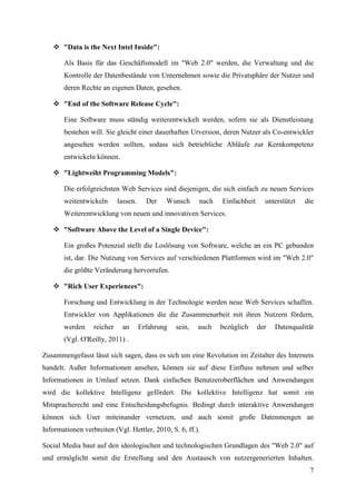  "Data is the Next Intel Inside":

       Als Basis für das Geschäftsmodell im "Web 2.0" werden, die Verwaltung und die
       Kontrolle der Datenbestände von Unternehmen sowie die Privatsphäre der Nutzer und
       deren Rechte an eigenen Daten, gesehen.

    "End of the Software Release Cycle":

       Eine Software muss ständig weiterentwickelt werden, sofern sie als Dienstleistung
       bestehen will. Sie gleicht einer dauerhaften Urversion, deren Nutzer als Co-entwickler
       angesehen werden sollten, sodass sich betriebliche Abläufe zur Kernkompetenz
       entwickeln können.

    "Lightweiht Programming Models":

       Die erfolgreichsten Web Services sind diejenigen, die sich einfach zu neuen Services
       weitentwickeln       lassen.     Der   Wunsch      nach   Einfachheit     unterstützt   die
       Weiterentwicklung von neuen und innovativen Services.

    "Software Above the Level of a Single Device":

       Ein großes Potenzial stellt die Loslösung von Software, welche an ein PC gebunden
       ist, dar. Die Nutzung von Services auf verschiedenen Plattformen wird im "Web 2.0"
       die größte Veränderung hervorrufen.

    "Rich User Experiences":

       Forschung und Entwicklung in der Technologie werden neue Web Services schaffen.
       Entwickler von Applikationen die die Zusammenarbeit mit ihren Nutzern fördern,
       werden     reicher    an       Erfahrung   sein,   auch   bezüglich     der   Datenqualität
       (Vgl. O'Reilly, 2011) .

Zusammengefasst lässt sich sagen, dass es sich um eine Revolution im Zeitalter des Internets
handelt. Außer Informationen ansehen, können sie auf diese Einfluss nehmen und selber
Informationen in Umlauf setzen. Dank einfachen Benutzeroberflächen und Anwendungen
wird die kollektive Intelligenz gefördert. Die kollektive Intelligenz hat somit ein
Mitspracherecht und eine Entscheidungsbefugnis. Bedingt durch interaktive Anwendungen
können sich User miteinander vernetzen, und auch somit große Datenmengen an
Informationen verbreiten (Vgl. Hettler, 2010, S. 6, ff.).

Social Media baut auf den ideologischen und technologischen Grundlagen des "Web 2.0" auf
und ermöglicht somit die Erstellung und den Austausch von nutzergenerierten Inhalten.
                                                                                                7
 