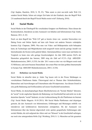 (Vgl. Kaplan, Haenlein, 2010, S. 59, ff.). "Man nennt es jetzt nur nicht mehr Web 2.0,
sondern Social Media. Schon seit einiger Zeit hatte ich den Eindruck, dass der Begriff Web
2.0 zunehmend durch den Begriff Social Media ersetzt wird" (Schuerig, 2010).


2.2        Social Media
Social Media ist der Überbegriff für verschiedene Gruppen von Plattformen. Diese dienen der
Kommunikation, Interaktion un dem Austausch von Inhalten und Informationen (Vgl. Grabs,
Bannour, 2011, S. 22)

Noch vor dem Begriff des "Web 2.0" gab es bereits Arten von sozialen Netzwerken wie
Dating Foren und Online Spiele auf dem sich Nutzer mit anderen Nutzern verknüpfen
konnten (Vgl. Chapman, 2009). Was man von Video- und Bilderportalen nicht behaupten
kann, da Technologie und Möglichkeiten nicht ausgereift waren und die geringe Anzahl von
Internetkunden die Kosten nicht gedeckt hätten. Internetanschlüsse waren teuer und hatten im
Vergleich zu heute eine sehr geringe Geschwindigkeit. Im Jahr 2000 nutzten 28,6% der
Deutschen gelegentlich das Internet, 2009 stieg die Zahl auf 67,1% (Vgl. ARD/ZDF-
Medienkommission, 20011, S.335). Im Jahr 2011 waren es drei von vier Bürgern somit rund
52 Millionen, und somit besetzte Deutschland den ersten Platz mit dem größten Internetmarkt
in Europa (Vgl. ARD/ZDF-Medienkommission, 20011, S.334).

2.2.1      Definition von Social Media

Social Media ist aktueller denn je. Jeden Tag lassen sich in der Presse Meldungen zu
verschiedenen Plattformen finden. Überwiegend sind es Themen über Sicherheitslücken,
Datenschutz und Auswirkungen auf Unternehmen oder Privatpersonen. Aus diesem Grund ist
eine große Bedeutung und Einflussnahme auf unsere Gesellschaft anzunehmen.

Social Media, im deutschsprachigen Raum fälschlicherweise als "Soziale Medien" übersetzt,
da "social" in der englischen Sprache die Bedeutung von Gesellschaft hat und nicht wie in der
deutschen Sprache "sozial" bedeutet, ist eine Leitbezeichnung für alle Plattformen im Internet
(Vgl. Social Media Magazin. 01.01.2011). Mit Social Media Plattformen sind diejenigen
gemeint, die den Austausch von Informationen, Erfahrungen und Meinungen mithilfe von
interaktiven und kollaborativen Internetseiten ermöglichen. Da der Austausch von
Informationen über das Internet abgewickelt wird, spielen geografische Entfernungen oder
soziale Hürden, die sich aufgrund des Alters und von "Klassen" in der Gesellschaft aufzeigen,
nur noch eine untergeordnete Rolle (Vgl. Weinberg, 2010, S. 1). Menschen auf der gesamten

                                                                                            8
 