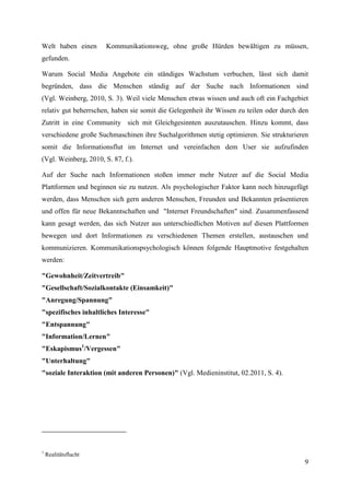 Welt haben einen       Kommunikationsweg, ohne große Hürden bewältigen zu müssen,
gefunden.

Warum Social Media Angebote ein ständiges Wachstum verbuchen, lässt sich damit
begründen, dass die Menschen ständig auf der Suche nach Informationen sind
(Vgl. Weinberg, 2010, S. 3). Weil viele Menschen etwas wissen und auch oft ein Fachgebiet
relativ gut beherrschen, haben sie somit die Gelegenheit ihr Wissen zu teilen oder durch den
Zutritt in eine Community sich mit Gleichgesinnten auszutauschen. Hinzu kommt, dass
verschiedene große Suchmaschinen ihre Suchalgorithmen stetig optimieren. Sie strukturieren
somit die Informationsflut im Internet und vereinfachen dem User sie aufzufinden
(Vgl. Weinberg, 2010, S. 87, f.).

Auf der Suche nach Informationen stoßen immer mehr Nutzer auf die Social Media
Plattformen und beginnen sie zu nutzen. Als psychologischer Faktor kann noch hinzugefügt
werden, dass Menschen sich gern anderen Menschen, Freunden und Bekannten präsentieren
und offen für neue Bekanntschaften und "Internet Freundschaften" sind. Zusammenfassend
kann gesagt werden, das sich Nutzer aus unterschiedlichen Motiven auf diesen Plattformen
bewegen und dort Informationen zu verschiedenen Themen erstellen, austauschen und
kommunizieren. Kommunikationspsychologisch können folgende Hauptmotive festgehalten
werden:

"Gewohnheit/Zeitvertreib"
"Gesellschaft/Sozialkontakte (Einsamkeit)"
"Anregung/Spannung"
"spezifisches inhaltliches Interesse"
"Entspannung"
"Information/Lernen"
"Eskapismus1/Vergessen"
"Unterhaltung"
"soziale Interaktion (mit anderen Personen)" (Vgl. Medieninstitut, 02.2011, S. 4).




1
    Realitätsflucht
                                                                                          9
 