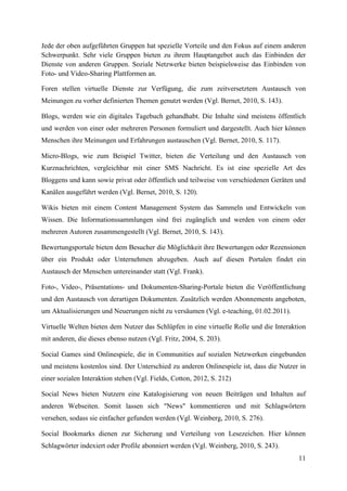 Jede der oben aufgeführten Gruppen hat spezielle Vorteile und den Fokus auf einem anderen
Schwerpunkt. Sehr viele Gruppen bieten zu ihrem Hauptangebot auch das Einbinden der
Dienste von anderen Gruppen. Soziale Netzwerke bieten beispielsweise das Einbinden von
Foto- und Video-Sharing Plattformen an.

Foren stellen virtuelle Dienste zur Verfügung, die zum zeitversetztem Austausch von
Meinungen zu vorher definierten Themen genutzt werden (Vgl. Bernet, 2010, S. 143).

Blogs, werden wie ein digitales Tagebuch gehandhabt. Die Inhalte sind meistens öffentlich
und werden von einer oder mehreren Personen formuliert und dargestellt. Auch hier können
Menschen ihre Meinungen und Erfahrungen austauschen (Vgl. Bernet, 2010, S. 117).

Micro-Blogs, wie zum Beispiel Twitter, bieten die Verteilung und den Austausch von
Kurznachrichten, vergleichbar mit einer SMS Nachricht. Es ist eine spezielle Art des
Bloggens und kann sowie privat oder öffentlich und teilweise von verschiedenen Geräten und
Kanälen ausgeführt werden (Vgl. Bernet, 2010, S. 120).

Wikis bieten mit einem Content Management System das Sammeln und Entwickeln von
Wissen. Die Informationssammlungen sind frei zugänglich und werden von einem oder
mehreren Autoren zusammengestellt (Vgl. Bernet, 2010, S. 143).

Bewertungsportale bieten dem Besucher die Möglichkeit ihre Bewertungen oder Rezensionen
über ein Produkt oder Unternehmen abzugeben. Auch auf diesen Portalen findet ein
Austausch der Menschen untereinander statt (Vgl. Frank).

Foto-, Video-, Präsentations- und Dokumenten-Sharing-Portale bieten die Veröffentlichung
und den Austausch von derartigen Dokumenten. Zusätzlich werden Abonnements angeboten,
um Aktualisierungen und Neuerungen nicht zu versäumen (Vgl. e-teaching, 01.02.2011).

Virtuelle Welten bieten dem Nutzer das Schlüpfen in eine virtuelle Rolle und die Interaktion
mit anderen, die dieses ebenso nutzen (Vgl. Fritz, 2004, S. 203).

Social Games sind Onlinespiele, die in Communities auf sozialen Netzwerken eingebunden
und meistens kostenlos sind. Der Unterschied zu anderen Onlinespiele ist, dass die Nutzer in
einer sozialen Interaktion stehen (Vgl. Fields, Cotton, 2012, S. 212)

Social News bieten Nutzern eine Katalogisierung von neuen Beiträgen und Inhalten auf
anderen Webseiten. Somit lassen sich "News" kommentieren und mit Schlagwörtern
versehen, sodass sie einfacher gefunden werden (Vgl. Weinberg, 2010, S. 276).

Social Bookmarks dienen zur Sicherung und Verteilung von Lesezeichen. Hier können
Schlagwörter indexiert oder Profile abonniert werden (Vgl. Weinberg, 2010, S. 243).
                                                                                         11
 