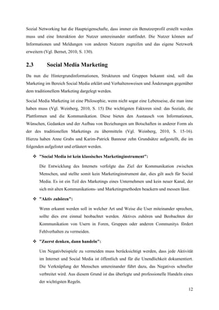 Sozial Networking hat die Haupteigenschafte, dass immer ein Benutzerprofil erstellt werden
muss und eine Interaktion der Nutzer untereinander stattfindet. Die Nutzer können auf
Informationen und Meldungen von anderen Nutzern zugreifen und das eigene Netzwerk
erweitern (Vgl. Bernet, 2010, S. 130).


2.3        Social Media Marketing
Da nun die Hintergrundinformationen, Strukturen und Gruppen bekannt sind, soll das
Marketing im Bereich Social Media erklärt und Verhaltensweisen und Änderungen gegenüber
dem traditionellem Marketing dargelegt werden.

Social Media Marketing ist eine Philosophie, wenn nicht sogar eine Lebenseise, die man inne
haben muss (Vgl. Weinberg, 2010, S. 15) Die wichtigsten Faktoren sind: das Soziale, die
Plattformen und die Kommunikation. Diese bieten den Austausch von Informationen,
Wünschen, Gedanken und der Aufbau von Beziehungen um Botschaften in anderer Form als
der des traditionellen Marketings zu übermitteln (Vgl. Weinberg, 2010, S. 15-16).
Hierzu haben Anne Grabs und Karim-Patrick Bannour zehn Grundsätze aufgestellt, die im
folgenden aufgelistet und erläutert werden.

    "Social Media ist kein klassisches Marketinginstrument":

       Die Entwicklung des Internets verfolgte das Ziel der Kommunikation zwischen
       Menschen, und stellte somit kein Marketinginstrument dar, dies gilt auch für Social
       Media. Es ist ein Teil des Marketings eines Unternehmen und kein neuer Kanal, der
       sich mit alten Kommunikations- und Marketingmethoden beackern und messen lässt.

    "Aktiv zuhören":

       Wenn erkannt werden soll in welcher Art und Weise die User miteinander sprechen,
       sollte dies erst einmal beobachtet werden. Aktives zuhören und Beobachten der
       Kommunikation von Usern in Foren, Gruppen oder anderen Communitys fördert
       Fehlverhalten zu vermeiden.

    "Zuerst denken, dann handeln":

       Um Negativbeispiele zu vermeiden muss berücksichtigt werden, dass jede Aktivität
       im Internet und Social Media ist öffentlich und für die Unendlichkeit dokumentiert.
       Die Verknüpfung der Menschen untereinander führt dazu, das Negatives schneller
       verbreitet wird. Aus diesem Grund ist das überlegte und professionelle Handeln eines
       der wichtigsten Regeln.
                                                                                        12
 