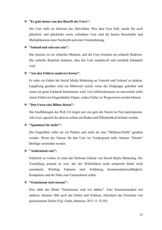  "Es geht immer um den Benefit des Users":

   Der User steht im Zentrum der Aktivitäten. Was dem User hilft, macht ihn auch
   glücklich, und glückliche sowie zufriedene User sind die besten Botschafter und
   Multiplikatoren einer Nachricht und einer Unternehmung.

 "Schnell und relevant sein":

   Das Internet ist ein schnelles Medium, und die User erwarten ein schnelle Reaktion.
   Die schnelle Reaktion bedeutet, dass der User respektvoll und ernsthaft behandelt
   wird.

 "Aus den Fehlern (anderer) lernen".

   Es wäre ein Fehler bei Social Media Marketing an Vertrieb und Verkauf zu denken.
   Langfristig gesehen wird ein Mehrwert erzielt, wenn der Zielgruppe geholfen und
   somit ein guter Eindruck hinterlassen wird. Um Fehlertoleranzen zu entwickeln sollte
   einem Fehler ein Eingeständnis folgen, sodass Fehler zu Wegweisern werden können.

 "Den Usern eine Bühne bieten":

   Die Ausführungen des Web 2.0 zeigen auf, wie gern die Nutzer im Netz partizipieren.
   Alle User, speziell die aktiven sollten mit Ruhm und Öffentlichkeit belohnt werden.

 "Spammen Sie nicht!":

   Der Gegenüber sollte als ein Partner und nicht als eine "Müllpost-Stelle" gesehen
   werden. Wenn der Nutzen für den User im Vordergrund steht, können "falsche"
   Beiträge vermieden werden.

 "Authentisch sein":

   Natürlich zu wirken ist eines der höchsten Gebote von Social Media Marketing. Die
   Verstellung jemand zu sein, der der Wirklichkeit nicht entspricht bleibt nicht
   unentdeckt.   Wichtige    Faktoren    sind:   Erfahrung,   Kommunikationsfähigkeit,
   Kompetenz und die Nähe zum Unternehmen selbst.

 "Gemeinsam statt einsam":

   Hier zählt das Motto "Gemeinsam sind wir stärker". Eine Zusammenarbeit mit
   anderen, darunter fällt auch das Geben und Nehmen, erleichtert das Erreichen von
   gemeinsamen Zielen (Vgl. Grabs, Bannour, 2011, S. 53-58)



                                                                                         13
 