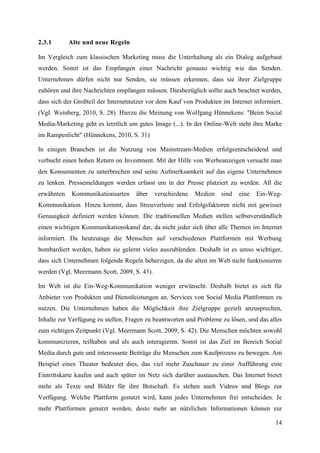 2.3.1       Alte und neue Regeln

Im Vergleich zum klassischen Marketing muss die Unterhaltung als ein Dialog aufgebaut
werden. Somit ist das Empfangen einer Nachricht genauso wichtig wie das Senden.
Unternehmen dürfen nicht nur Senden, sie müssen erkennen, dass sie ihrer Zielgruppe
zuhören und ihre Nachrichten empfangen müssen. Diesbezüglich sollte auch beachtet werden,
dass sich der Großteil der Internetnutzer vor dem Kauf von Produkten im Internet informiert.
(Vgl. Weinberg, 2010, S. 28). Hierzu die Meinung von Wolfgang Hünnekens: "Beim Social
Media-Marketing geht es letztlich um gutes Image (...). In der Online-Welt steht ihre Marke
im Rampenlicht" (Hünnekens, 2010, S. 31)

In einigen Branchen ist die Nutzung von Mainstream-Medien erfolgsentscheidend und
verbucht einen hohen Return on Investment. Mit der Hilfe von Werbeanzeigen versucht man
den Konsumenten zu unterbrechen und seine Aufmerksamkeit auf das eigene Unternehmen
zu lenken. Pressemeldungen werden erfasst um in der Presse platziert zu werden. All die
erwähnten    Kommunikationsarten     über    verschiedene   Medien   sind   eine   Ein-Weg-
Kommunikation. Hinzu kommt, dass Streuverluste und Erfolgsfaktoren nicht mit gewisser
Genauigkeit definiert werden können. Die traditionellen Medien stellen selbstverständlich
einen wichtigen Kommunikationskanal dar, da nicht jeder sich über alle Themen im Internet
informiert. Da heutzutage die Menschen auf verschiedenen Plattformen mit Werbung
bombardiert werden, haben sie gelernt vieles auszublenden. Deshalb ist es umso wichtiger,
dass sich Unternehmen folgende Regeln beherzigen, da die alten im Web nicht funktionieren
werden (Vgl. Meermann Scott, 2009, S. 43).

Im Web ist die Ein-Weg-Kommunikation weniger erwünscht. Deshalb bietet es sich für
Anbieter von Produkten und Dienstleistungen an, Services von Social Media Plattformen zu
nutzen. Die Unternehmen haben die Möglichkeit ihre Zielgruppe gezielt anzusprechen,
Inhalte zur Verfügung zu stellen, Fragen zu beantworten und Probleme zu lösen, und das alles
zum richtigen Zeitpunkt (Vgl. Meermann Scott, 2009, S. 42). Die Menschen möchten sowohl
kommunizieren, teilhaben und als auch interagieren. Somit ist das Ziel im Bereich Social
Media durch gute und interessante Beiträge die Menschen zum Kaufprozess zu bewegen. Am
Beispiel eines Theater bedeutet dies, das viel mehr Zuschauer zu einer Aufführung eine
Eintrittskarte kaufen und auch später im Netz sich darüber austauschen. Das Internet bietet
mehr als Texte und Bilder für ihre Botschaft. Es stehen auch Videos und Blogs zur
Verfügung. Welche Plattform genutzt wird, kann jedes Unternehmen frei entscheiden. Je
mehr Plattformen genutzt werden, desto mehr an nützlichen Informationen können zur

                                                                                         14
 