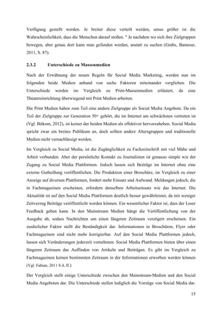 Verfügung gestellt werden. Je breiter diese verteilt werden, umso größer ist die
Wahrscheinlichkeit, dass die Menschen darauf stoßen. " Je nachdem wo sich ihre Zielgruppen
bewegen, aber genau dort kann man gefunden werden, anstatt zu suchen (Grabs, Bannour,
2011, S. 87).

2.3.2        Unterschiede zu Massenmedien

Nach der Erwähnung der neuen Regeln für Social Media Marketing, werden nun im
folgenden beide Medien anhand von sechs Faktoren miteinander verglichen. Die
Unterschiede     werden        im   Vergleich   zu   Print-Massenmedien   erläutert,   da   eine
Theatereinrichtung überwiegend mit Print Medien arbeiten.

Die Print Medien haben zum Teil eine andere Zielgruppe als Social Media Angebote. Da ein
Teil der Zielgruppe zur Generation 50+ gehört, die im Internet am schwächsten vertreten ist
(Vgl. Bitkom, 2012), ist keiner der beiden Medien als effektiver hervorzuheben. Social Media
spricht zwar ein breites Publikum an, doch sollten andere Altersgruppen und traditionelle
Medien nicht vernachlässigt werden.

Im Vergleich zu Social Media, ist die Zugänglichkeit zu Fachzeitschrift mit viel Mühe und
Arbeit verbunden. Aber der persönliche Kontakt zu Journalisten ist genauso simple wie der
Zugang zu Social Media Plattformen. Jedoch lassen sich Beiträge im Internet ohne eine
externe Gutheißung veröffentlichen. Die Produktion einer Broschüre, im Vergleich zu einer
Anzeige auf diversen Plattformen, fordert mehr Einsatz und Aufwand. Meldungen jedoch, die
in Fachmagazinen erscheinen, erfordern denselben Arbeitseinsatz wie das Internet. Die
Aktualität ist auf den Social Media Plattformen deutlich besser gewährleistet, da mit weniger
Zeitverzug Beiträge veröffentlicht werden können. Ein wesentlicher Faktor ist, dass der Leser
Feedback geben kann. In den Mainstream Medien hängt die Veröffentlichung von der
Ausgabe ab, sodass Nachrichten um einen längeren Zeitraum verzögert erscheinen. Ein
zusätzlicher Faktor stellt die Beständigkeit dar. Informationen in Broschüren, Flyer oder
Fachmagazinen sind nicht mehr korrigierbar. Auf den Social Media Plattformen jedoch,
lassen sich Veränderungen jederzeit vornehmen. Social Media Plattformen bieten über einen
längeren Zeitraum das Auffinden von Artikeln und Beiträgen. Es gibt im Vergleich zu
Fachmagazinen keinen bestimmten Zeitraum in der Informationen erworben werden können
(Vgl. Fabian, 2011 S.4, ff.)

Der Vergleich stellt einige Unterschiede zwischen den Mainstream-Medien und den Social
Media Angeboten dar. Die Unterschiede stellen lediglich die Vorzüge von Social Media dar.

                                                                                             15
 