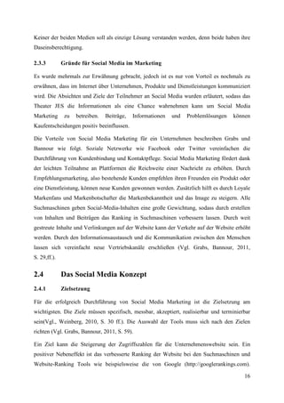 Keiner der beiden Medien soll als einzige Lösung verstanden werden, denn beide haben ihre
Daseinsberechtigung.

2.3.3         Gründe für Social Media im Marketing

Es wurde mehrmals zur Erwähnung gebracht, jedoch ist es nur von Vorteil es nochmals zu
erwähnen, dass im Internet über Unternehmen, Produkte und Dienstleistungen kommuniziert
wird. Die Absichten und Ziele der Teilnehmer an Social Media wurden erläutert, sodass das
Theater JES die Informationen als eine Chance wahrnehmen kann um Social Media
Marketing      zu   betreiben.   Beiträge,   Informationen   und   Problemlösungen   können
Kaufentscheidungen positiv beeinflussen.

Die Vorteile von Social Media Marketing für ein Unternehmen beschreiben Grabs und
Bannour wie folgt. Soziale Netzwerke wie Facebook oder Twitter vereinfachen die
Durchführung von Kundenbindung und Kontaktpflege. Social Media Marketing fördert dank
der leichten Teilnahme an Plattformen die Reichweite einer Nachricht zu erhöhen. Durch
Empfehlungsmarketing, also bestehende Kunden empfehlen ihren Freunden ein Produkt oder
eine Dienstleistung, können neue Kunden gewonnen werden. Zusätzlich hilft es durch Loyale
Markenfans und Markenbotschafter die Markenbekanntheit und das Image zu steigern. Alle
Suchmaschinen geben Social-Media-Inhalten eine große Gewichtung, sodass durch erstellen
von Inhalten und Beiträgen das Ranking in Suchmaschinen verbessern lassen. Durch weit
gestreute Inhalte und Verlinkungen auf der Website kann der Verkehr auf der Website erhöht
werden. Durch den Informationsaustausch und die Kommunikation zwischen den Menschen
lassen sich vereinfacht neue Vertriebskanäle erschließen (Vgl. Grabs, Bannour, 2011,
S. 29,ff.).


2.4           Das Social Media Konzept
2.4.1         Zielsetzung

Für die erfolgreich Durchführung von Social Media Marketing ist die Zielsetzung am
wichtigsten. Die Ziele müssen spezifisch, messbar, akzeptiert, realisierbar und terminierbar
sein(Vgl., Weinberg, 2010, S. 30 ff.). Die Auswahl der Tools muss sich nach den Zielen
richten (Vgl. Grabs, Bannour, 2011, S. 59).

Ein Ziel kann die Steigerung der Zugriffszahlen für die Unternehmenswebsite sein. Ein
positiver Nebeneffekt ist das verbesserte Ranking der Website bei den Suchmaschinen und
Website-Ranking Tools wie beispielsweise die von Google (http://googlerankings.com).

                                                                                         16
 