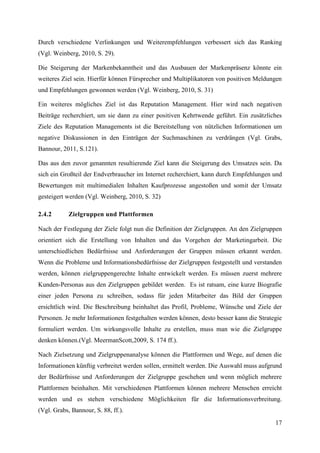 Durch verschiedene Verlinkungen und Weiterempfehlungen verbessert sich das Ranking
(Vgl. Weinberg, 2010, S. 29).

Die Steigerung der Markenbekanntheit und das Ausbauen der Markenpräsenz könnte ein
weiteres Ziel sein. Hierfür können Fürsprecher und Multiplikatoren von positiven Meldungen
und Empfehlungen gewonnen werden (Vgl. Weinberg, 2010, S. 31)

Ein weiteres mögliches Ziel ist das Reputation Management. Hier wird nach negativen
Beiträge recherchiert, um sie dann zu einer positiven Kehrtwende geführt. Ein zusätzliches
Ziele des Reputation Managements ist die Bereitstellung von nützlichen Informationen um
negative Diskussionen in den Einträgen der Suchmaschinen zu verdrängen (Vgl. Grabs,
Bannour, 2011, S.121).

Das aus den zuvor genannten resultierende Ziel kann die Steigerung des Umsatzes sein. Da
sich ein Großteil der Endverbraucher im Internet recherchiert, kann durch Empfehlungen und
Bewertungen mit multimedialen Inhalten Kaufprozesse angestoßen und somit der Umsatz
gesteigert werden (Vgl. Weinberg, 2010, S. 32)

2.4.2       Zielgruppen und Plattformen

Nach der Festlegung der Ziele folgt nun die Definition der Zielgruppen. An den Zielgruppen
orientiert sich die Erstellung von Inhalten und das Vorgehen der Marketingarbeit. Die
unterschiedlichen Bedürfnisse und Anforderungen der Gruppen müssen erkannt werden.
Wenn die Probleme und Informationsbedürfnisse der Zielgruppen festgestellt und verstanden
werden, können zielgruppengerechte Inhalte entwickelt werden. Es müssen zuerst mehrere
Kunden-Personas aus den Zielgruppen gebildet werden. Es ist ratsam, eine kurze Biografie
einer jeden Persona zu schreiben, sodass für jeden Mitarbeiter das Bild der Gruppen
ersichtlich wird. Die Beschreibung beinhaltet das Profil, Probleme, Wünsche und Ziele der
Personen. Je mehr Informationen festgehalten werden können, desto besser kann die Strategie
formuliert werden. Um wirkungsvolle Inhalte zu erstellen, muss man wie die Zielgruppe
denken können.(Vgl. MeermanScott,2009, S. 174 ff.).

Nach Zielsetzung und Zielgruppenanalyse können die Plattformen und Wege, auf denen die
Informationen künftig verbreitet werden sollen, ermittelt werden. Die Auswahl muss aufgrund
der Bedürfnisse und Anforderungen der Zielgruppe geschehen und wenn möglich mehrere
Plattformen beinhalten. Mit verschiedenen Plattformen können mehrere Menschen erreicht
werden und es stehen verschiedene Möglichkeiten für die Informationsverbreitung.
(Vgl. Grabs, Bannour, S. 88, ff.).
                                                                                        17
 