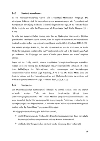 2.4.3       Strategieformulierung

In der Strategieformulierung werden die Social-Media-Maßnahmen festgelegt. Die
wichtigsten Faktoren sind die unternehmerischen Voraussetzungen wie Personalaufwand,
Kompetenzen im Umgang mit Social Media und allgemein die Frage, ob die Firma für Social
Media bereit ist und nicht das Unternehmen als Einzelfaktor (Vgl. Grabs, Bannour, 2011,
S. 66)

Es sollte den Verantwortlichen bewusst sein, dass es Rückschläge oder negative Beiträge
geben könnte. Ist man sich dessen bewusst, kann die negative Resonanz mit positivem Einsatz
bekämpft werden, sodass eine positive Lernerfahrung resultiert (Vgl. Weinberg, 2010, S. 43)

Ein anderer wichtiger Faktor ist, dass ein Verantwortlicher für die Aktivitäten im Social
Media Bereich ernannt werden sollte. Der Verantwortlich sollte sich in der Social Media Welt
gut auskennen, die Zielgruppe und deren Wünsche genau kennen und darauf reagieren
können.

Bevor sich der Erfolg einstellt, müssen verschiedene Strategieformulierungen ausprobiert
werden. Es ist sehr wichtig, dass diesbezüglich eine gewisse Flexibilität vorhanden ist, sodass
beim     Fehlschlagen    der    Zielerreichung,    sofort   Anpassungen      und     Veränderungen
vorgenommen werden können (Vgl. Weinberg, 2010, S. 45). Die Social Media Ziele und
Strategie müssen mit den Unternehmenszielen und Marketingaktivitäten harmonieren und
nicht im Gegensatz dazu stehen (Vgl. Meermann Scott, 2009, S. 173)

2.4.4       Monitoring

Um Onlinediskussionen kontinuierlich verfolgen zu können, können Tools im Internet
verwendet      werden.         Viele    von       ihnen,    beispielsweise         Google   Alerts
(http://www.google.com/alerts) oder Social Mention (http:www.socialmention.com) sind
sogar kostenfrei. Ist die Überwachung und die Auswertung der Plattformen erwünscht, ist ein
kostenpflichtiges Tool empfehlenswert. Je nachdem welche Social Media Plattformen genutzt
werden, sollte die Auswahl der Tools ausgewählt werden.

"Richtig geplantes Monitoring gibt Aufschluss darüber,

    wie Ihr Unternehmen, ihr Produkt, Ihre Dienstleistung oder eine von Ihnen entwickelte
         Technologie im Web wahrgenommen und von Kunden bewertet wird,

    wie häufig über Sie gesprochen wird und welche Stimmung dabei vorherrscht,


                                                                                               18
 