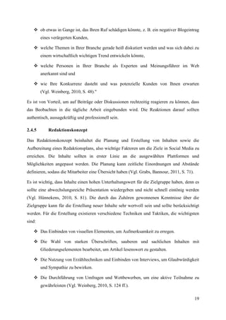  ob etwas in Gange ist, das Ihren Ruf schädigen könnte, z. B. ein negativer Blogeintrag
        eines verärgerten Kunden,

    welche Themen in Ihrer Branche gerade heiß diskutiert werden und was sich dabei zu
        einem wirtschaftlich wichtigen Trend entwickeln könnte,

    welche Personen in Ihrer Branche als Experten und Meinungsführer im Web
        anerkannt sind und

    wie Ihre Konkurrenz dasteht und was potenzielle Kunden von Ihnen erwarten
        (Vgl. Weinberg, 2010, S. 48)."

Es ist von Vorteil, um auf Beiträge oder Diskussionen rechtzeitig reagieren zu können, dass
das Beobachten in die tägliche Arbeit eingebunden wird. Die Reaktionen darauf sollten
authentisch, aussagekräftig und professionell sein.

2.4.5       Redaktionskonzept

Das Redaktionskonzept beinhaltet die Planung und Erstellung von Inhalten sowie die
Aufbereitung eines Redaktionsplans, also wichtige Faktoren um die Ziele in Social Media zu
erreichen. Die Inhalte sollten in erster Linie an die ausgewählten Plattformen und
Möglichkeiten angepasst werden. Die Planung kann zeitliche Einordnungen und Abstände
definieren, sodass die Mitarbeiter eine Übersicht haben (Vgl. Grabs, Bannour, 2011, S. 71).

Es ist wichtig, dass Inhalte einen hohen Unterhaltungswert für die Zielgruppe haben, denn es
sollte eine abwechslungsreiche Präsentation wiedergeben und nicht schnell eintönig werden
(Vgl. Hünnekens, 2010, S. 81). Die durch das Zuhören gewonnenen Kenntnisse über die
Zielgruppe kann für die Erstellung neuer Inhalte sehr wertvoll sein und sollte berücksichtigt
werden. Für die Erstellung existieren verschiedene Techniken und Taktiken, die wichtigsten
sind:

    Das Einbinden von visuellen Elementen, um Aufmerksamkeit zu erregen.

    Die Wahl von starken Überschriften, sauberen und sachlichen Inhalten mit
        Gliederungselementen bearbeitet, um Artikel lesenswert zu gestalten.

    Die Nutzung von Erzähltechniken und Einbinden von Interviews, um Glaubwürdigkeit
        und Sympathie zu bewirken.

    Die Durchführung von Umfragen und Wettbewerben, um eine aktive Teilnahme zu
        gewährleisten (Vgl. Weinberg, 2010, S. 124 ff.).

                                                                                              19
 