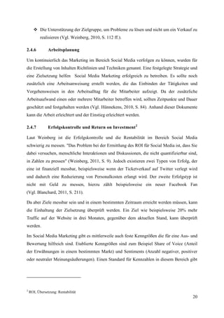  Die Unterstützung der Zielgruppe, um Probleme zu lösen und nicht um ein Verkauf zu
           realisieren (Vgl. Weinberg, 2010, S. 112 ff.).

2.4.6           Arbeitsplanung

Um kontinuierlich das Marketing im Bereich Social Media verfolgen zu können, wurden für
die Erstellung von Inhalten Richtlinien und Techniken genannt. Eine festgelegte Strategie und
eine Zielsetzung helfen Social Media Marketing erfolgreich zu betreiben. Es sollte noch
zusätzlich eine Arbeitsanweisung erstellt werden, die das Einbinden der Tätigkeiten und
Vorgehensweisen in den Arbeitsalltag für die Mitarbeiter aufzeigt. Da der zusätzliche
Arbeitsaufwand einen oder mehrere Mitarbeiter betreffen wird, sollten Zeitpunkte und Dauer
geschätzt und festgehalten werden (Vgl. Hünnekens, 2010, S. 84). Anhand dieser Dokumente
kann die Arbeit erleichtert und der Einstieg erleichtert werden.

2.4.7           Erfolgskontrolle und Return on Investment 2

Laut Weinberg ist die Erfolgskontrolle und die Rentabilität im Bereich Social Media
schwierig zu messen. "Das Problem bei der Ermittlung des ROI für Social Media ist, dass Sie
dabei versuchen, menschliche Interaktionen und Diskussionen, die nicht quantifizierbar sind,
in Zahlen zu pressen" (Weinberg, 2011, S. 9). Jedoch existieren zwei Typen von Erfolg, der
eine ist finanziell messbar, beispielsweise wenn der Ticketverkauf auf Twitter verlegt wird
und dadurch eine Reduzierung von Personalkosten erlangt wird. Der zweite Erfolgstyp ist
nicht mit Geld zu messen, hierzu zählt beispielsweise ein neuer Facebook Fan
(Vgl. Blanchard, 2011, S. 211).

Da aber Ziele messbar sein und in einem bestimmten Zeitraum erreicht werden müssen, kann
die Einhaltung der Zielsetzung überprüft werden. Ein Ziel wie beispielsweise 20% mehr
Traffic auf der Website in drei Monaten, gegenüber dem aktuellen Stand, kann überprüft
werden.

Im Social Media Marketing gibt es mittlerweile auch feste Kenngrößen die für eine Aus- und
Bewertung hilfreich sind. Etablierte Kenngrößen sind zum Beispiel Share of Voice (Anteil
der Erwähnungen in einem bestimmten Markt) und Sentiments (Anzahl negativer, positiver
oder neutraler Meinungsäußerungen). Einen Standard für Kennzahlen in diesem Bereich gibt




2
    ROI, Übersetzung: Rentabilität
                                                                                          20
 