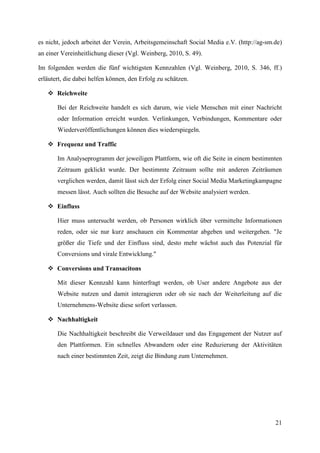 es nicht, jedoch arbeitet der Verein, Arbeitsgemeinschaft Social Media e.V. (http://ag-sm.de)
an einer Vereinheitlichung dieser (Vgl. Weinberg, 2010, S. 49).

Im folgenden werden die fünf wichtigsten Kennzahlen (Vgl. Weinberg, 2010, S. 346, ff.)
erläutert, die dabei helfen können, den Erfolg zu schätzen.

    Reichweite

       Bei der Reichweite handelt es sich darum, wie viele Menschen mit einer Nachricht
       oder Information erreicht wurden. Verlinkungen, Verbindungen, Kommentare oder
       Wiederveröffentlichungen können dies wiederspiegeln.

    Frequenz und Traffic

       Im Analyseprogramm der jeweiligen Plattform, wie oft die Seite in einem bestimmten
       Zeitraum geklickt wurde. Der bestimmte Zeitraum sollte mit anderen Zeiträumen
       verglichen werden, damit lässt sich der Erfolg einer Social Media Marketingkampagne
       messen lässt. Auch sollten die Besuche auf der Website analysiert werden.

    Einfluss

       Hier muss untersucht werden, ob Personen wirklich über vermittelte Informationen
       reden, oder sie nur kurz anschauen ein Kommentar abgeben und weitergehen. "Je
       größer die Tiefe und der Einfluss sind, desto mehr wächst auch das Potenzial für
       Conversions und virale Entwicklung."

    Conversions und Transacitons

       Mit dieser Kennzahl kann hinterfragt werden, ob User andere Angebote aus der
       Website nutzen und damit interagieren oder ob sie nach der Weiterleitung auf die
       Unternehmens-Website diese sofort verlassen.

    Nachhaltigkeit

       Die Nachhaltigkeit beschreibt die Verweildauer und das Engagement der Nutzer auf
       den Plattformen. Ein schnelles Abwandern oder eine Reduzierung der Aktivitäten
       nach einer bestimmten Zeit, zeigt die Bindung zum Unternehmen.




                                                                                          21
 