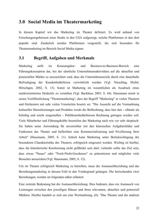 3.0 Social Media im Theatermarketing

In diesem Kapitel wir das Marketing im Theater definiert. Es wird anhand von
Forschungsergebnissen einer Studie in den USA aufgezeigt, welche Plattformen in den dort
populär sind. Zusätzlich werden Plattformen vorgestellt, die sich besonders für
Theatermarketing im Bereich Social Media eignen.


3.1         Begriff, Aufgaben und Merkmale
Marketing     stellt   im    Konsumgüter-      und     Business-to-Business-Bereich     eine
Führungskonzeption dar, bei der sämtliche Unternehmensaktivitäten auf die aktuellen und
potenziellen Märkte so auszurichten sind, dass die Unternehmensziele durch eine dauerhafte
Befriedigung der Kundenbedürfnisse verwirklicht werden (Vgl. Nieschlag, Dichtl,
Hörschgen, 2002, S. 13). Somit ist Marketing im wesentlichen als Ausdruck eines
marktorientierten Denkstils zu verstehen (Vgl. Backhaus 2003, S. 44). Hausmann meint in
seiner Veröffentlichung "Theatermarketing", dass der Begriff "Marketing" in vielen Theatern
und Orchestern mit sehr vielen Vorurteilen besetzt sei. "Die Aussicht auf die Vermarktung
kultureller Dienstleistungen und Produkte weckt die Befürchtung, dass hier den - oftmals als
beliebig und seicht eingestuften - Publikumsbedürfnissen Rechnung getragen werden soll.
Viele Mitarbeiter und Führungskräfte beurteilen das Marketing nach wie vor sehr skeptisch:
Sie halten seine Anwendung für unvereinbar mit den klassischen Aufgabenfelder und
Funkionen des Theater und befürchten eine Kommerzialisierung und Nivellierung ihrer
Arbeit" (Hausmann, 2005, S. 11). Jedoch kann Marketing unter Berücksichtigung der
besonderen Charakteristika des Theaters, erfolgreich eingesetzt werden. Wichtig ist hierbei,
dass die künstlerische Kernleistung nicht gefährdet sein darf, vielmehr sollte das Ziel sein,
dass etwas "Neues" oder "Noch-Nicht-Gesehenes" zu präsentieren und möglichst viele
Besucher anzuziehen (Vgl. Hausmann, 2005, S. 12).

Um im Theater erfolgreich Marketing zu betreiben, muss die Austauschbeziehung und das
Beziehungsmarketing in diesem Feld in den Vordergrund gelangen. Die herrschenden zwei
Beziehungen, werden im folgenden näher erläutert.

Eine zentrale Bedeutung hat die Austauschbeziehung. Dies bedeutet, dass ein Austausch von
Leistungen zwischen den jeweiligen Häuser und ihren relevanten, aktuellen und potenziell
Märkten. Hierbei handelt es sich um eine Wertmehrung, d.h. "Das Theater und die anderen



                                                                                          22
 