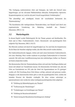 "Die Festlegung marktorientierter Ziele und Strategien, das heißt den Entwurf eines
längerfristigen, auf die relevanten Marktteilnehmer (Besucher, Kulturpolitiker, Sponsoren,
Kooperationspartner etc.) und die relevante Umwelt ausgerichteten Verhaltensplans-"

"Der   planmäßige     und    zieladäquate     Einsatz   der   verschiedenen     Instrumente    des
Theatermarketing."

"Die Koordination aller marktgerichteten Theateraktivitäten, zum Beispiel auch durch eine
organisatorische      Verankerung       des      Marketing      innerhalb       des    Theaters."
(Hausmann, 2005, S. 16)


3.2        Marketingziele
In diesem Kapitel werden Marketingziele für das Theater genannt und durchleuchtet. Die
Ziele sind in Ober-, Funktionsbereich-, Unter-, ökonomische- und psychologische Ziele
aufgeteilt (Vgl. Hausmann, 2005, S. 80, ff.)

Die Oberziele zeichnen sich durch ihr Längerfristigkeit aus. Sie sind Ziele die beispielsweise
für die Dauer der Intendanz aufgelegt werden, also über Jahre erreicht werden möchten.

Die Funktionsbereichsziele dagegen, richten sich nach einem bestimmten Funktionsbereich,
also einer Abteilung. Diese werden wiederum im jeweiligen Funktionsbereich in Unterziele
unterteilt. Mit solch einer Ausdifferenzierung kann dem arbeitsteiligen Aufbau von Theatern
am besten entsprochen werden.

Die ökonomischen Ziele des Theatermarketing richten sich nach dem Nachfrageverhalten und
lassen sich anhand von Transaktionen messen. Ein ökonomisches Ziel könnte sein, dass der
Erlös aus Eintrittskarten um 10% oder der Anteil der Eigeneinnahmen um 5% gesteigert
werden soll. Die Erreichung dieser Ziele können verfolgt, analysiert und gemessen werden.
Hingegen zu den ökonomischen Zielen gibt es noch die psychologischen Ziele, welches die
mentalen   Prozesse    der   Besucher    wiedergibt.    Da    diese   weitaus    schwieriger   zu
operationalisieren sind, werden die sieben wichtigsten psychologischen Ziele aufgelistet:

    "Erhöhung des Bekanntheitsgrads eine Theaters"

    "Verbesserung des Theaterimages"

    "Veränderungen von Einstellungen zum Theater"

    "Erhöhung der Besucherzufriedenheit"

    "Intensivierung der Besuchertreue beziehungsweis- bindung"
                                                                                               24
 