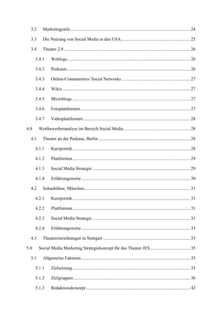 3.2     Marketingziele ........................................................................................................... 24

  3.3     Die Nutzung von Social Media in den USA.............................................................. 25

  3.4     Theater 2.0 ................................................................................................................. 26

      3.4.1     Weblogs .............................................................................................................. 26

      3.4.2     Podcasts .............................................................................................................. 26

      3.4.3     Online-Communities/ Social Networks ............................................................. 27

      3.4.4     Wikis .................................................................................................................. 27

      3.4.5     Microblogs ......................................................................................................... 27

      3.4.6     Fotoplattformen .................................................................................................. 27

      3.4.7     Videoplattformen ............................................................................................... 28

4.0     Wettbewerberanalyse im Bereich Social Media ........................................................... 28

  4.1     Theater an der Parkaue, Berlin .................................................................................. 28

      4.1.1     Kurzporträt ......................................................................................................... 28

      4.1.2     Plattformen ......................................................................................................... 29

      4.1.3     Social Media Strategie ....................................................................................... 29

      4.1.4     Erfahrungswerte ................................................................................................. 30

  4.2     Schaubühne, München............................................................................................... 31

      4.2.1     Kurzporträt ......................................................................................................... 31

      4.2.2     Plattformen ......................................................................................................... 31

      4.2.3     Social Media Strategie ....................................................................................... 31

      4.2.4     Erfahrungswerte ................................................................................................. 33

  4.3     Theatereinrichtungen in Stuttgart .............................................................................. 33

5.0     Social Media Marketing Strategiekonzept für das Theater JES .................................... 35

  5.1     Allgemeine Faktoren ................................................................................................. 35

      5.1.1     Zielsetzung ......................................................................................................... 35

      5.1.2     Zielgruppen ........................................................................................................ 36

      5.1.3     Redaktionskonzept ............................................................................................. 42
 