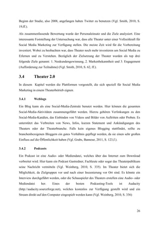 Beginn der Studie, also 2008, angefangen haben Twitter zu benutzen (Vgl. Smith, 2010, S.
19,ff.).

Als zusammenfassende Bewertung wurde der Personaleinsatz und die Ziele analysiert. Eine
interessante Feststellung der Untersuchung war, dass alle Theater unter einer Vollzeitkraft für
Social Media Marketing zur Verfügung stellen. Die meiste Zeit wird für die Vorbereitung
investiert. Wobei zu beobachten war, dass Theater noch mehr investieren um Social Media zu
Erlernen und zu Verstehen. Bezüglich der Zielsetzung der Theater wurden als top drei
folgende Ziele genannt: 1. Neukundengewinnung, 2. Markenbekanntheit und 3. Engagement
(Aufforderung zur Teilnahme) (Vgl. Smith, 2010, S. 62, ff.).


3.4        Theater 2.0
In diesem Kapitel werden die Plattformen vorgestellt, die sich speziell für Social Media
Marketing in einem Theaterbetrieb eignen.

3.4.1      Weblogs

Ein Blog kann als eine Social-Media-Zentrale benutzt werden. Hier können die gesamten
Social-Media-Aktivitäten zusammengeführt werden. Hierzu gehören Verlinkungen zu den
Social-Media-Kanälen, das Einbinden von Videos und Bilder von Auftritten oder Proben. Es
unterstützt das Verbreiten von News, Infos, kurzen Statement und Ankündigungen des
Theaters oder der Theaterbranche. Falls kein eigenes Blogging stattfindet, sollte zu
branchenbezogenen Bloggern ein gutes Verhältnis gepflegt werden, da sie einen sehr großen
Einfluss auf die Öffentlichkeit haben (Vgl. Grabs, Bannour, 2011, S. 123,f.).

3.4.2      Podcasts

Ein Podcast ist eine Audio- oder Mediendatei, welches über das Internet zum Download
verbreitet wird. Hier kann ein Podcast Gastredner, Fachleute oder sogar das Theaterpublikum
seine Nachricht vermitteln (Vgl. Weinberg, 2010, S. 335). Im Theater bietet sich die
Möglichkeit, da Zielgruppen vor und nach einer Inszenierung vor Ort sind. Es könnte ein
Interview durchgeführt werden, oder die Schauspieler des Theaters erstellen eine Audio- oder
Mediendatei      her.     Eines     der     besten      Podcasting-Tools        ist   Audacity
(http://audacity.sourceforge.net), welches kostenlos zur Verfügung gestellt wird und ein
Stream direkt auf den Computer eingespielt werden kann (Vgl. Weinberg, 2010, S. 336)




                                                                                            26
 