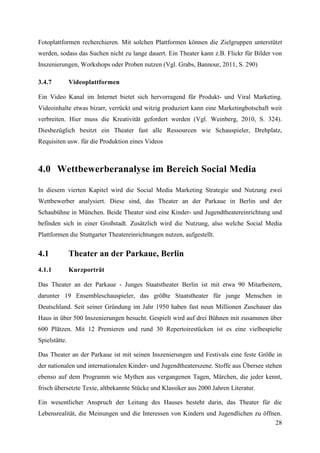 Fotoplattformen recherchieren. Mit solchen Plattformen können die Zielgruppen unterstützt
werden, sodass das Suchen nicht zu lange dauert. Ein Theater kann z.B. Flickr für Bilder von
Inszenierungen, Workshops oder Proben nutzen (Vgl. Grabs, Bannour, 2011, S. 290)

3.4.7          Videoplattformen

Ein Video Kanal im Internet bietet sich hervorragend für Produkt- und Viral Marketing.
Videoinhalte etwas bizarr, verrückt und witzig produziert kann eine Marketingbotschaft weit
verbreiten. Hier muss die Kreativität gefordert werden (Vgl. Weinberg, 2010, S. 324).
Diesbezüglich besitzt ein Theater fast alle Ressourcen wie Schauspieler, Drehplatz,
Requisiten usw. für die Produktion eines Videos



4.0 Wettbewerberanalyse im Bereich Social Media

In diesem vierten Kapitel wird die Social Media Marketing Strategie und Nutzung zwei
Wettbewerber analysiert. Diese sind, das Theater an der Parkaue in Berlin und der
Schaubühne in München. Beide Theater sind eine Kinder- und Jugendtheatereinrichtung und
befinden sich in einer Großstadt. Zusätzlich wird die Nutzung, also welche Social Media
Plattformen die Stuttgarter Theatereinrichtungen nutzen, aufgestellt.


4.1            Theater an der Parkaue, Berlin
4.1.1          Kurzporträt

Das Theater an der Parkaue - Junges Staatstheater Berlin ist mit etwa 90 Mitarbeitern,
darunter 19 Ensembleschauspieler, das größte Staatstheater für junge Menschen in
Deutschland. Seit seiner Gründung im Jahr 1950 haben fast neun Millionen Zuschauer das
Haus in über 500 Inszenierungen besucht. Gespielt wird auf drei Bühnen mit zusammen über
600 Plätzen. Mit 12 Premieren und rund 30 Repertoirestücken ist es eine vielbespielte
Spielstätte.

Das Theater an der Parkaue ist mit seinen Inszenierungen und Festivals eine feste Größe in
der nationalen und internationalen Kinder- und Jugendtheaterszene. Stoffe aus Übersee stehen
ebenso auf dem Programm wie Mythen aus vergangenen Tagen, Märchen, die jeder kennt,
frisch übersetzte Texte, altbekannte Stücke und Klassiker aus 2000 Jahren Literatur.

Ein wesentlicher Anspruch der Leitung des Hauses besteht darin, das Theater für die
Lebensrealität, die Meinungen und die Interessen von Kindern und Jugendlichen zu öffnen.
                                                                                      28
 