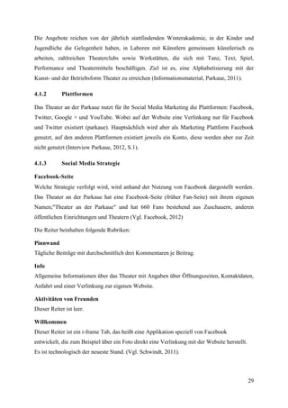 Die Angebote reichen von der jährlich stattfindenden Winterakademie, in der Kinder und
Jugendliche die Gelegenheit haben, in Laboren mit Künstlern gemeinsam künstlerisch zu
arbeiten, zahlreichen Theaterclubs sowie Werkstätten, die sich mit Tanz, Text, Spiel,
Performance und Theatermitteln beschäftigen. Ziel ist es, eine Alphabetisierung mit der
Kunst- und der Betriebsform Theater zu erreichen (Informationsmaterial, Parkaue, 2011).

4.1.2       Plattformen

Das Theater an der Parkaue nutzt für ihr Social Media Marketing die Plattformen: Facebook,
Twitter, Google + und YouTube. Wobei auf der Website eine Verlinkung nur für Facebook
und Twitter existiert (parkaue). Hauptsächlich wird aber als Marketing Plattform Facebook
genutzt, auf den anderen Plattformen existiert jeweils ein Konto, diese werden aber zur Zeit
nicht genutzt (Interview Parkaue, 2012, S.1).

4.1.3       Social Media Strategie

Facebook-Seite
Welche Strategie verfolgt wird, wird anhand der Nutzung von Facebook dargestellt werden.
Das Theater an der Parkaue hat eine Facebook-Seite (früher Fan-Seite) mit ihrem eigenen
Namen;"Theater an der Parkaue" und hat 660 Fans bestehend aus Zuschauern, anderen
öffentlichen Einrichtungen und Theatern (Vgl. Facebook, 2012)

Die Reiter beinhalten folgende Rubriken:

Pinnwand
Tägliche Beiträge mit durchschnittlich drei Kommentaren je Beitrag.

Info
Allgemeine Informationen über das Theater mit Angaben über Öffnungszeiten, Kontaktdaten,
Anfahrt und einer Verlinkung zur eigenen Website.

Aktivitäten von Freunden
Dieser Reiter ist leer.

Willkommen
Dieser Reiter ist ein i-frame Tab, das heißt eine Applikation speziell von Facebook
entwickelt, die zum Beispiel über ein Foto direkt eine Verlinkung mit der Website herstellt.
Es ist technologisch der neueste Stand. (Vgl. Schwindt, 2011).



                                                                                               29
 