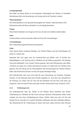 Lessing-Spektakel
Der Inhalt von diesem Reiter ist ein bestimmtes Themengebiet des Theaters. Es beinhaltet
Informationen über eine Inszenierung von Lessing und ist mit Terminen versehen.

Winterakademie 7
Die Winterakademie ist ein spezielles Kursangebot des Theaters. Inhalt des Reiters sind
Informationen über die Kurse und Inhalt. Es wird ständig aktualisiert.

Fragen
Dieser Reiter beinhaltet zwei Fragen an die User, die aber nie Feedback erhalten haben.

Fotos
In diesem Reiter existieren dreizehn Alben mit Fotos der Veranstaltungen

Veranstaltungen
Hier werden überwiegend Premieren kommuniziert.

Links
Unter diesem Reiter erscheinen Beiträge vom Theater Parkaue und den Einrichtungen mit
denen sie verlinkt sind.

Insgesamt lässt sich sagen, dass die Facebook-Seite gut geführt wird. Es besteht eine
Regelmäßigkeit in der Nutzung und ist inhaltlich auf das Dialog ausgerichtet. Die Beiträge
sind nicht aufdringlich. Zwar werden Termine gepostet, aber auch Informationen oder Bilder
vermittelt, die zeigen wie es hinter den Kulissen aussieht. Es werden sehr oft YouTube Links
gepostet, die einen Bezug auf die Themengebiete oder Inszenierungen des Theaters Parkaue
haben. Ihre Pinnwand wird auch von Fans mit eigenen Beiträgen belegt.

Die Facebook-Seite nutzt zwar noch nicht die neue Entwicklung von Facebook: Facebook
Chronik, wo die Pinnwand nach einer Chronik aufgebaut ist, weist aber eine Aktualität mit
der Nutzung von i-frame Tab auf. Das Ziel der Interaktion mit den Fans wird relativ gut
umgesetzt, wobei mit mehr Einsatz auch mehr erreicht werden könnte (Vgl. Facebook, 2012)

4.1.4       Erfahrungswerte

Als Erfahrungswerte kann das Theater an der Parkaue davon berichten, dass direkte
Aufforderung zur Teilnahme bei den Usern nicht gut ankommt. Informationen sollten schön
verpackt sein und einen Unterhaltungswert bieten. Hierbei sollte man sehr viel Zeit und
Energie für die Auswahl von visuellen Elementen aufbringen und diese unbedingt einbauen.
Der Zeitaufwand für die Vorbereitung sei immer sehr hoch, sodass teilweise mehr Personal

                                                                                          30
 
