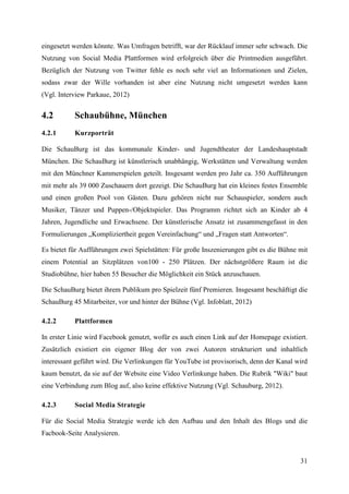 eingesetzt werden könnte. Was Umfragen betrifft, war der Rücklauf immer sehr schwach. Die
Nutzung von Social Media Plattformen wird erfolgreich über die Printmedien ausgeführt.
Bezüglich der Nutzung von Twitter fehle es noch sehr viel an Informationen und Zielen,
sodass zwar der Wille vorhanden ist aber eine Nutzung nicht umgesetzt werden kann
(Vgl. Interview Parkaue, 2012)


4.2        Schaubühne, München
4.2.1      Kurzporträt

Die SchauBurg ist das kommunale Kinder- und Jugendtheater der Landeshauptstadt
München. Die SchauBurg ist künstlerisch unabhängig, Werkstätten und Verwaltung werden
mit den Münchner Kammerspielen geteilt. Insgesamt werden pro Jahr ca. 350 Aufführungen
mit mehr als 39 000 Zuschauern dort gezeigt. Die SchauBurg hat ein kleines festes Ensemble
und einen großen Pool von Gästen. Dazu gehören nicht nur Schauspieler, sondern auch
Musiker, Tänzer und Puppen-/Objektspieler. Das Programm richtet sich an Kinder ab 4
Jahren, Jugendliche und Erwachsene. Der künstlerische Ansatz ist zusammengefasst in den
Formulierungen „Kompliziertheit gegen Vereinfachung“ und „Fragen statt Antworten“.

Es bietet für Aufführungen zwei Spielstätten: Für große Inszenierungen gibt es die Bühne mit
einem Potential an Sitzplätzen von100 - 250 Plätzen. Der nächstgrößere Raum ist die
Studiobühne, hier haben 55 Besucher die Möglichkeit ein Stück anzuschauen.

Die SchauBurg bietet ihrem Publikum pro Spielzeit fünf Premieren. Insgesamt beschäftigt die
SchauBurg 45 Mitarbeiter, vor und hinter der Bühne (Vgl. Infoblatt, 2012)

4.2.2      Plattformen

In erster Linie wird Facebook genutzt, wofür es auch einen Link auf der Homepage existiert.
Zusätzlich existiert ein eigener Blog der von zwei Autoren strukturiert und inhaltlich
interessant geführt wird. Die Verlinkungen für YouTube ist provisorisch, denn der Kanal wird
kaum benutzt, da sie auf der Website eine Video Verlinkunge haben. Die Rubrik "Wiki" baut
eine Verbindung zum Blog auf, also keine effektive Nutzung (Vgl. Schauburg, 2012).

4.2.3      Social Media Strategie

Für die Social Media Strategie werde ich den Aufbau und den Inhalt des Blogs und die
Facbook-Seite Analysieren.


                                                                                         31
 