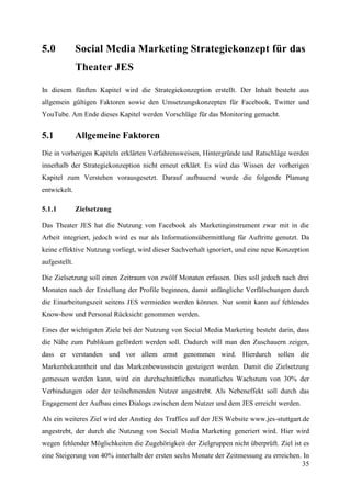 5.0            Social Media Marketing Strategiekonzept für das
               Theater JES

In diesem fünften Kapitel wird die Strategiekonzeption erstellt. Der Inhalt besteht aus
allgemein gültigen Faktoren sowie den Umsetzungskonzepten für Facebook, Twitter und
YouTube. Am Ende dieses Kapitel werden Vorschläge für das Monitoring gemacht.


5.1            Allgemeine Faktoren
Die in vorherigen Kapiteln erklärten Verfahrensweisen, Hintergründe und Ratschläge werden
innerhalb der Strategiekonzeption nicht erneut erklärt. Es wird das Wissen der vorherigen
Kapitel zum Verstehen vorausgesetzt. Darauf aufbauend wurde die folgende Planung
entwickelt.

5.1.1          Zielsetzung

Das Theater JES hat die Nutzung von Facebook als Marketinginstrument zwar mit in die
Arbeit integriert, jedoch wird es nur als Informationsübermittlung für Auftritte genutzt. Da
keine effektive Nutzung vorliegt, wird dieser Sachverhalt ignoriert, und eine neue Konzeption
aufgestellt.

Die Zielsetzung soll einen Zeitraum von zwölf Monaten erfassen. Dies soll jedoch nach drei
Monaten nach der Erstellung der Profile beginnen, damit anfängliche Verfälschungen durch
die Einarbeitungszeit seitens JES vermieden werden können. Nur somit kann auf fehlendes
Know-how und Personal Rücksicht genommen werden.

Eines der wichtigsten Ziele bei der Nutzung von Social Media Marketing besteht darin, dass
die Nähe zum Publikum gefördert werden soll. Dadurch will man den Zuschauern zeigen,
dass er verstanden und vor allem ernst genommen wird. Hierdurch sollen die
Markenbekanntheit und das Markenbewusstsein gesteigert werden. Damit die Zielsetzung
gemessen werden kann, wird ein durchschnittliches monatliches Wachstum von 30% der
Verbindungen oder der teilnehmenden Nutzer angestrebt. Als Nebeneffekt soll durch das
Engagement der Aufbau eines Dialogs zwischen dem Nutzer und dem JES erreicht werden.

Als ein weiteres Ziel wird der Anstieg des Traffics auf der JES Website www.jes-stuttgart.de
angestrebt, der durch die Nutzung von Social Media Marketing generiert wird. Hier wird
wegen fehlender Möglichkeiten die Zugehörigkeit der Zielgruppen nicht überprüft. Ziel ist es
eine Steigerung von 40% innerhalb der ersten sechs Monate der Zeitmessung zu erreichen. In
                                                                                       35
 